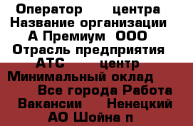 Оператор Call-центра › Название организации ­ А-Премиум, ООО › Отрасль предприятия ­ АТС, call-центр › Минимальный оклад ­ 35 000 - Все города Работа » Вакансии   . Ненецкий АО,Шойна п.